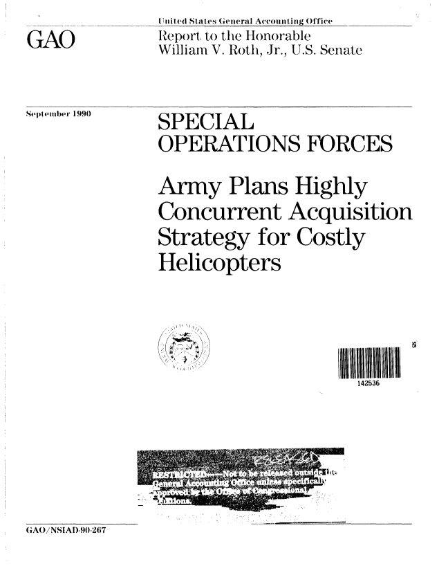 handle is hein.gao/gaobabqkx0001 and id is 1 raw text is: 
GAO


[Uiled States Geieral Arcountiig Office
Rejt)rt to the Honorable
William V. Roth, Jr., U.S. Senate


September 1990


SPECIAL
OPERATIONS FORCES

Army Plans Highly
Concurrent Acquisition
Strategy for Costly
Helicopters



~' -~.IIll1            2
                     U' 142536


GAWNSIA[)-90-267


