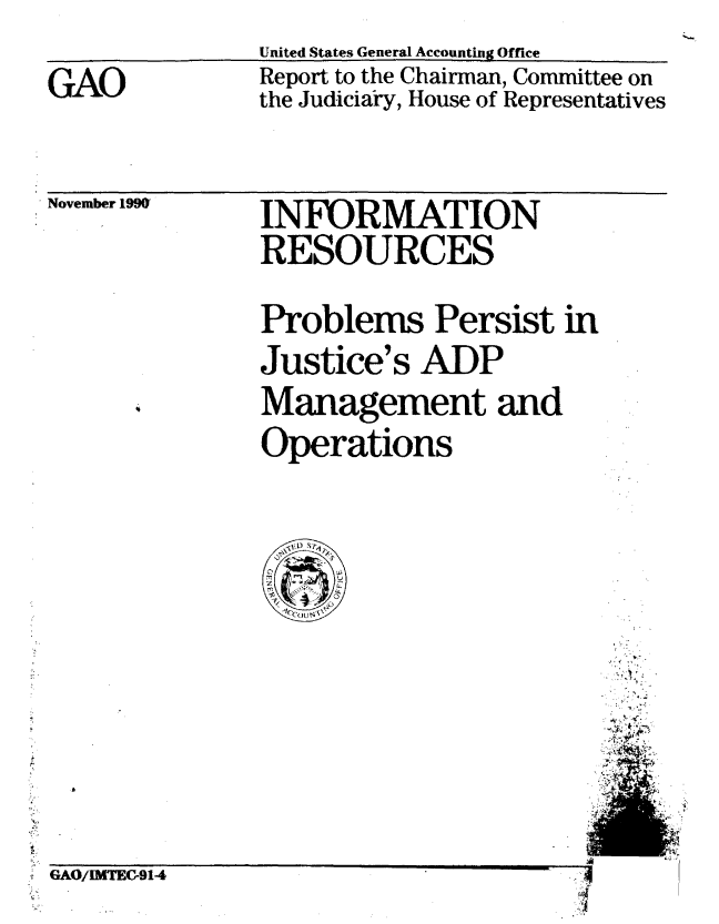 handle is hein.gao/gaobabqml0001 and id is 1 raw text is: 

GAO


United States General Accounting Office
Report to the Chairman, Committee on
the Judiciary, House of Representatives


. November 1990


INFORMATION
RESOURCES

Problems Persist in
Justice's ADP
Management and
Operations


~iAU/IMTEU-914                        I


4


,-A


tiAUJ/1DMC{-914


