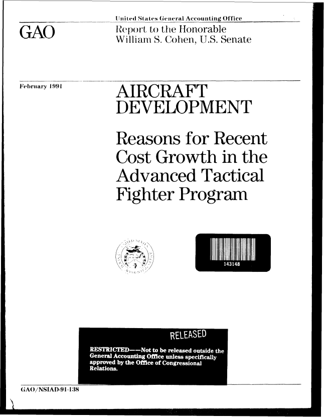 handle is hein.gao/gaobabqps0001 and id is 1 raw text is: United States General Accounting Office
Report to the Honorable
William S. Cohen, U.S. Senate


February 1991


AIRCRAFT
DEVELOPMENT

Reasons for Recent
Cost Growth in the
Advanced Tactical
Fighter Program


, I \
/ , (I '\\ 


E l  I  I143148 I


              REEAE

RRAE/NSIAD-9o tobe-1esd3utie8h


GAO


