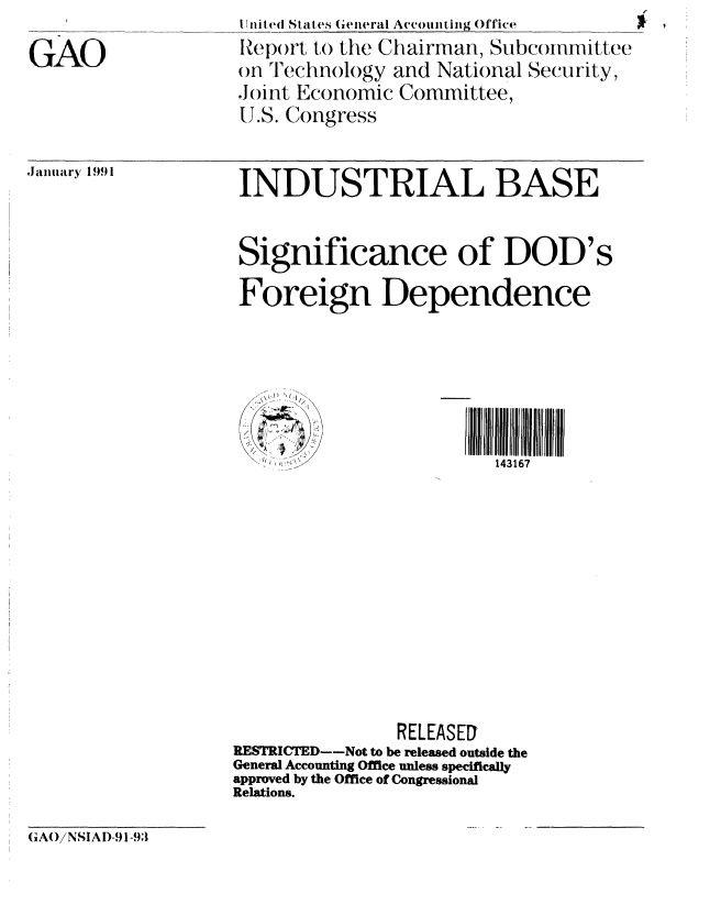 handle is hein.gao/gaobabqpw0001 and id is 1 raw text is: 
GAO


I iit ed States Gieneral Accountig Office
Rep)rt to the Chairman, Subcommittee
on Technology and National Security,
Joint Economic Committee,
U.S. Congress


Januitakry 1991


INDUSTRIAL BASE


Significance of DOD's
Foreign Dependence


   / o

   lll.lll l:i~ll 1          Illlliiil
       \ ,1<i<  7   )/143167











                RELEASED
RESTRICTED--Not to be released outside the
General Accounting Office unless specifically
approved by the Office of Congressional
Relations.


GAO/ NSIAI)-9 1-93


