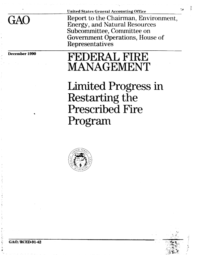 handle is hein.gao/gaobabqqg0001 and id is 1 raw text is: 

GAO


United States General Accounting Office
Report to the Chairman, Environment,
Energy, and Natural Resources
Subcommittee, Committee on
Government Operations, House of
Representatives


December 1990


GAO/RCED-9142


FEDERAL FIRE
MANAGEMENT

Limited Progress in
Restarting the
Prescribed Fire
Program


5 4

'5-


