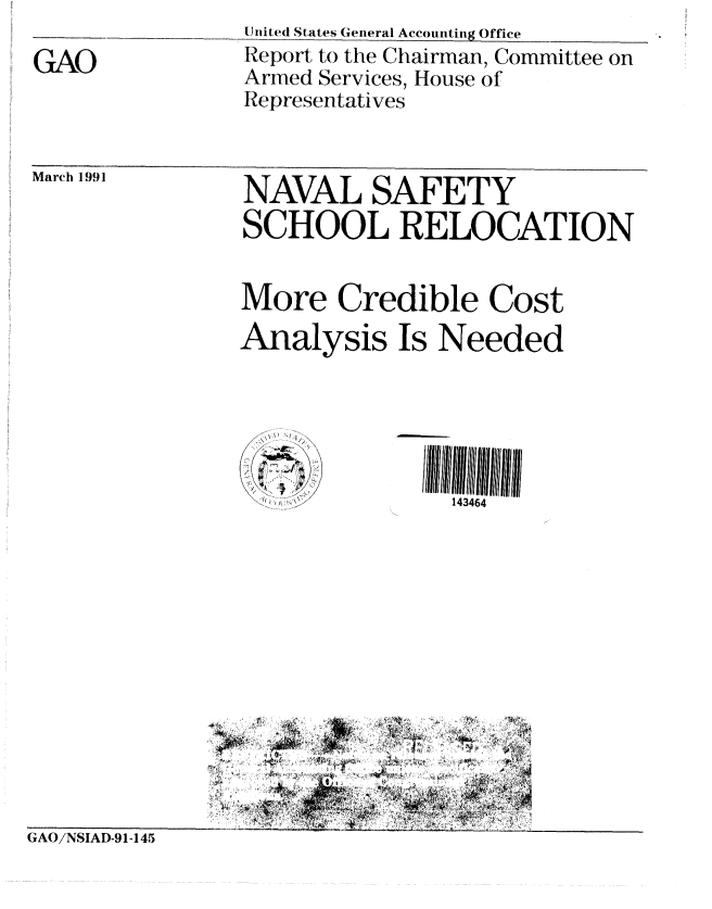 handle is hein.gao/gaobabqrz0001 and id is 1 raw text is: 

GAO


United States General Accounting Office
Report to the Chairman, Committee on
Armed Services, House of
Representatives


March 1991  NAVAL SAFETY

                SCHOOL RELOCATION


                More Credible Cost

                Analysis Is Needed





                               143464


GAO/NSIAD-91-145


