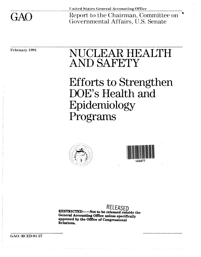 handle is hein.gao/gaobabqsb0001 and id is 1 raw text is: 

GAO


it il,ed States General Accounting Office
Report to the Chairman, Committee on
()ver nmental Affairs, U.S. Senate


February 1991


   NUCLEAR HEALTH
   AND SAFETY


   Efforts to Strengthen
   DOE's Health and
   Epidemiology
   Programs





                        143477





               RELEASED
RESTRICTED--Not to be released outside the
General Accounting Office unless specifically
approved by the Office of Congressional
Relations.


GAO/RC EI)-91-57



