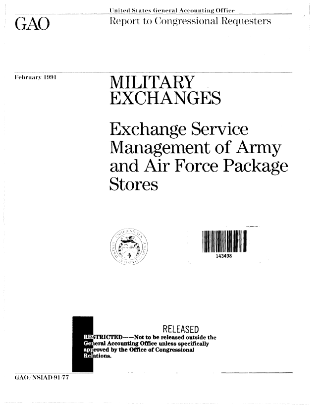 handle is hein.gao/gaobabqsh0001 and id is 1 raw text is: SI n i ted St, les 6witeral Accounting Office
IHepor t t() ( )fgressionlal Requeste rs


GAO


MILITARY
EXCHANGES


Exchange Service
Management of Army
and Air Force Package
Stores


 i ll I4I I
  143498


             RELEASED
RIC  D-Not to be released outside the
eral Accounting Office unless specifically
roved by the Office of Congressional
Lions.


(rA() NSIAI)-91-77


Fbt-ln'y[91!


