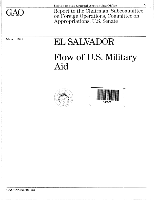 handle is hein.gao/gaobabqsq0001 and id is 1 raw text is: 
GAO


-nited States General Accounting Office
Rep(ort to the Chairman, Subconmittee
on Foreign Operations, Committee on
Appropriations, UT.S. Senate


March 1991


EL SALVADOR


Flow of U.S. Military
Aid


1/',


IIIlIfli 111111
  143529


GA()/NSIAI)-91-1 51


