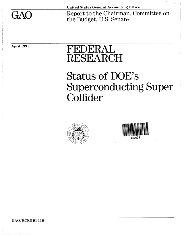handle is hein.gao/gaobabqtm0001 and id is 1 raw text is: United States General Accounting Office___


GAO


Report to the Chairman, Committee on
the Budget, U.S. Senate


April 1991


FEDERAL
RESEARCH

Status of DOE's
Superconducting Super
Collider



                  143609


GAO/RCED-91-116


