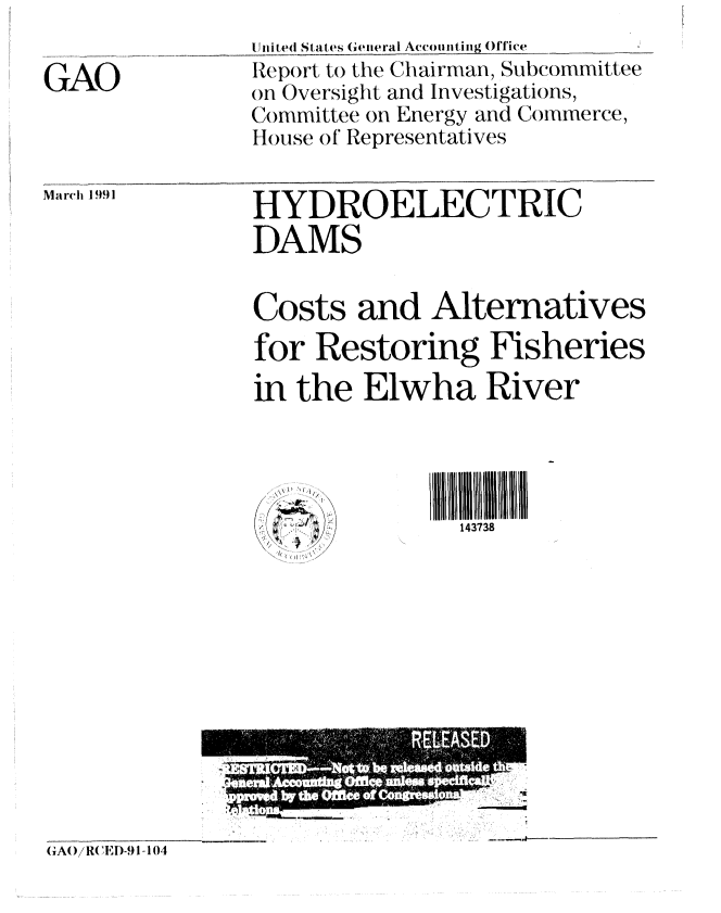 handle is hein.gao/gaobabqur0001 and id is 1 raw text is: 

GAO


united States General Accounting Office
Report to the Chairman, Subcommittee
on Oversight and Investigations,
Committee on Energy and Commerce,
House o f Representatives


Ma rch 1991


HYDROELECTRIC
DAMS


Costs and Alternatives
for Restoring Fisheries
in the Elwha River




              ..1118I N IIII
 : r'/          143738


GAo 1/R( EI)-91-104


