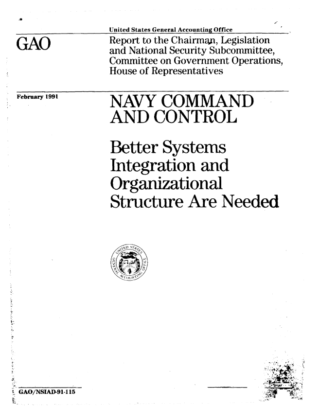 handle is hein.gao/gaobabqvb0001 and id is 1 raw text is: 
United States General Accounting Office
Report to the Chairman, Legislation
and National Security Subcommittee,
Committee on Government Operations,
House of Representatives


February 1991


GAO/NSIAD-91-115


NAVY COMMAND
AND CONTROL

Better Systems
Integration and
Organizational
Structure Are Needed


i~
;gq -~C


GAO


