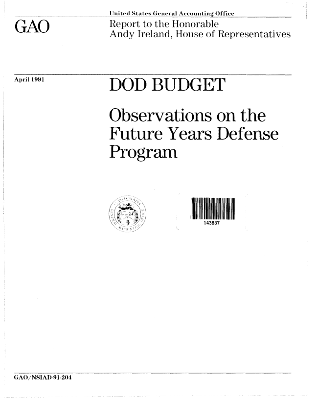 handle is hein.gao/gaobabqvq0001 and id is 1 raw text is: 

GAO


United State s General Accou i ting Officc
lIep.rt to the Honorable
Andy Ireland, ous e of' Representatives


April 1991


DOD BUDGET


Observations on the

Future Years Defense
Program


143837


GA()/NSIAI)-9 1-204


