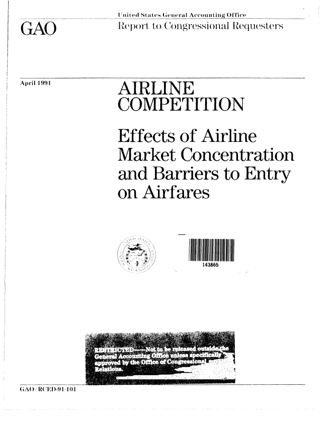 handle is hein.gao/gaobabqvv0001 and id is 1 raw text is: I Iiti (ed States G viiera I Accouitting ()lTic(
I')(rl 1o (mgressional Iequesters


GAO

April 1991


AIRLINE
COMPETITION
Effects of Airline
Market Concentration
and Barriers to Entry
on Airfares


,\ .+


111111111143865    1
  143865


(A() /REI)-9 I- I 1


