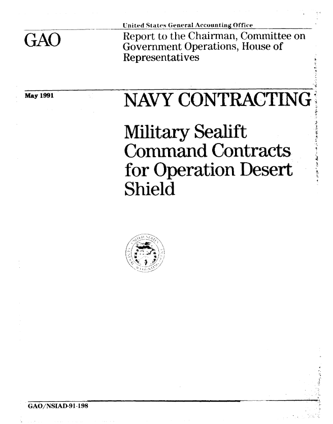 handle is hein.gao/gaobabqxd0001 and id is 1 raw text is: 
GAO


United States General Accounting Office
Report to the Chairman, Committee on
Government Operations, House of
Representatives


May1991


NAVY CONTRACTING.-


Military Sealift
Command Contracts
for Operation Desert
Shield


GAO/NSIAD-91-198


