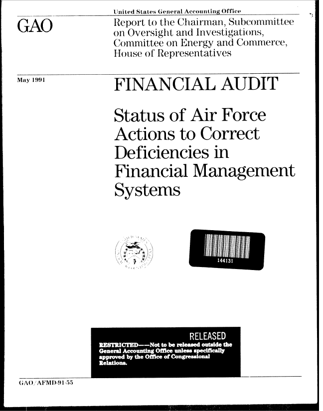 handle is hein.gao/gaobabqyb0001 and id is 1 raw text is: United States General Accounting Office


GAO


FINANCIAL AUDIT


Status of Air Force
Actions to Correct
Deficiencies in
Financial Management

Systems


~:- ~~4)


GAOAFMl)-91-55


May 1991


Report to the Chairman, Subcommittee
on Oversight and Investigations,
Committee on Energy and Commerce,
House of Representatives


I -
     144131
L-   nlw     I


                RELEASED
RFXMCrW--Not to be rdeed ouWde the
Generg Aamunting OfBee wde qxbdficaft
appmvW by the Offlee of Coupaona


