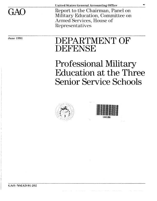handle is hein.gao/gaobabqyl0001 and id is 1 raw text is: 
GAO


.l uri 1991


United States General Accounting Office  -o
Report to the Chairman, Panel on
Military Education, Committee on
Armed Services, House of'
Representatives


DEPARTMENT OF
DEFENSE


Professional Military
Education at the Three

Senior Service Schools


    /
jn a'~~
4
I \ ~ ~;,' ,/'


144186


CIA()iNSIAI)-91-202


