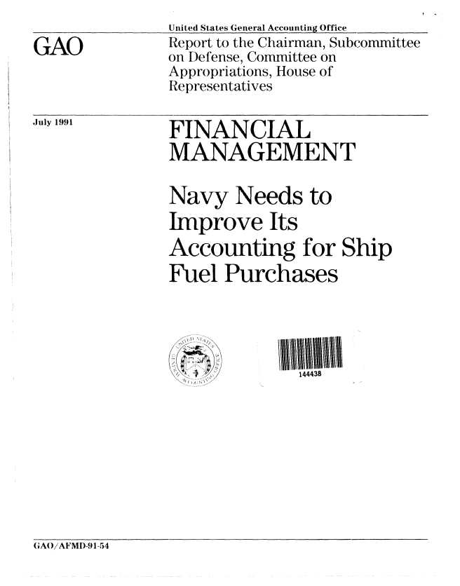 handle is hein.gao/gaobabrae0001 and id is 1 raw text is: 

GAO


United States General Accounting Office
Report to the Chairman, Subcommittee
on Defense, Committee on
Appropriations, House of
Representatives


July 1991


FINANCIAL
MANAGEMENT


Navy Needs to
Improve Its
Accounting for Ship
Fuel Purchases




   -4         144438


GAO/A FMD-91-54


