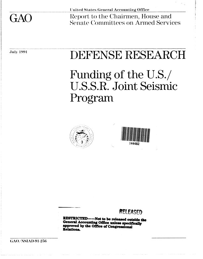 handle is hein.gao/gaobabrai0001 and id is 1 raw text is: 
I nit ed States General Accounting Office
IReport, to the Chairmen, House and
Set ale (N mmittees ofn Armed Services


GAO


DEFENSE RESEARCH



Funding of the U.S./

U.S.S.R. Joint Seismic

Program


144482


RES  CTED--Not to be released outside the
General Accounting Office nless spedfleally
approved by the Office of Congresional
Relations.


GAO /NSIAI)-1 -256


J 1ly 1991



