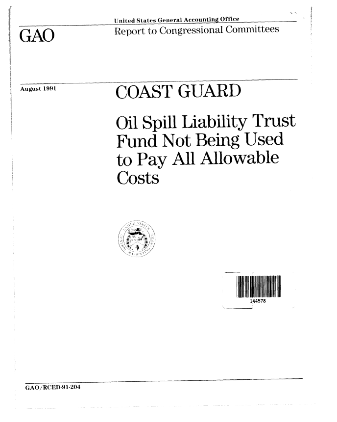 handle is hein.gao/gaobabrbh0001 and id is 1 raw text is:                United States General Accounting Office
GAO            Report to Congressional Committees

August 1991     COAST GUARD

                Oil Spill Liability Trust
                Fund Not Being Used
                to Pay All Allowable
                Costs


                                    144578



GAO/RCED-91-204


~\\


