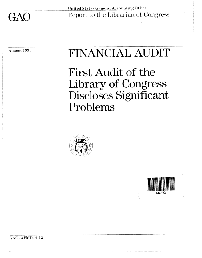 handle is hein.gao/gaobabrca0001 and id is 1 raw text is: 
GAO


Au siI 1991


Uni ted States General Ac(cou nting ()lice
Re))t t) t the Lilb)-ariafl of (')iV1',is



FINANCIAL AUDIT

First Audit of the
Library of Congress
Discloses Significant
Problems


/


144672


GA()/AFMI)-91-13


