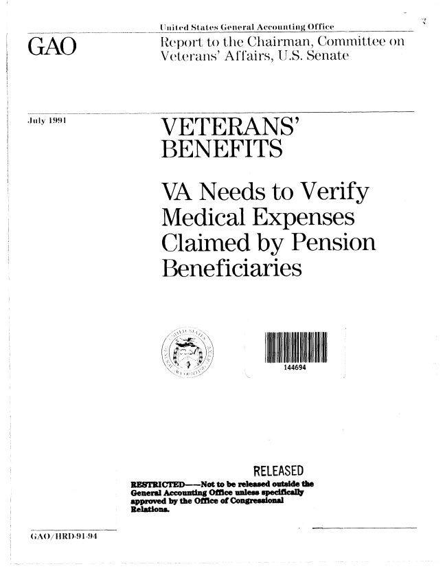 handle is hein.gao/gaobabrcj0001 and id is 1 raw text is: 

GAO


,July 19)91


Uitit ed St ates Geiieral Accounting Offie
ltpolrt to the Chairman, Committee (n
Veterans' Alfairs, U.S. Senate


    VETERANS'
    BENEFITS


    VA Needs to Verify

    Medical Expenses
    Claimed by Pension
    Beneficiaries





          S .. .144694






                 RELEASED
RESTCTE--Not to be released outside the
Genera Accounting Office unless specifically
approved by the Offlee of Congressiona
RelWons


(iAO/ 1IRI)-91-91


