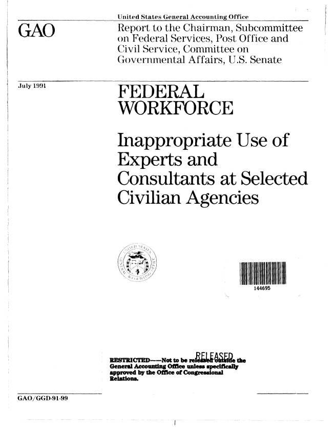 handle is hein.gao/gaobabrck0001 and id is 1 raw text is: 

GAO


July 19()1


United States General Accounting Office
Report to the Chairman, Subcommittee
on Federal Services, Post Office and
Civil Service, Committee on
Goverinmental Affairs, IJ.S. Senate


FEDERAL
WORKFORCE


Inappropriate Use of
Experts and
Consultants at Selected
Civilian Agencies






                         144695





RESTRICTE--Not to beth
General Ac ountig Office unless specifcally
approved by the Office of Congresional
Relations.


(GAO/G( I)-91-99


