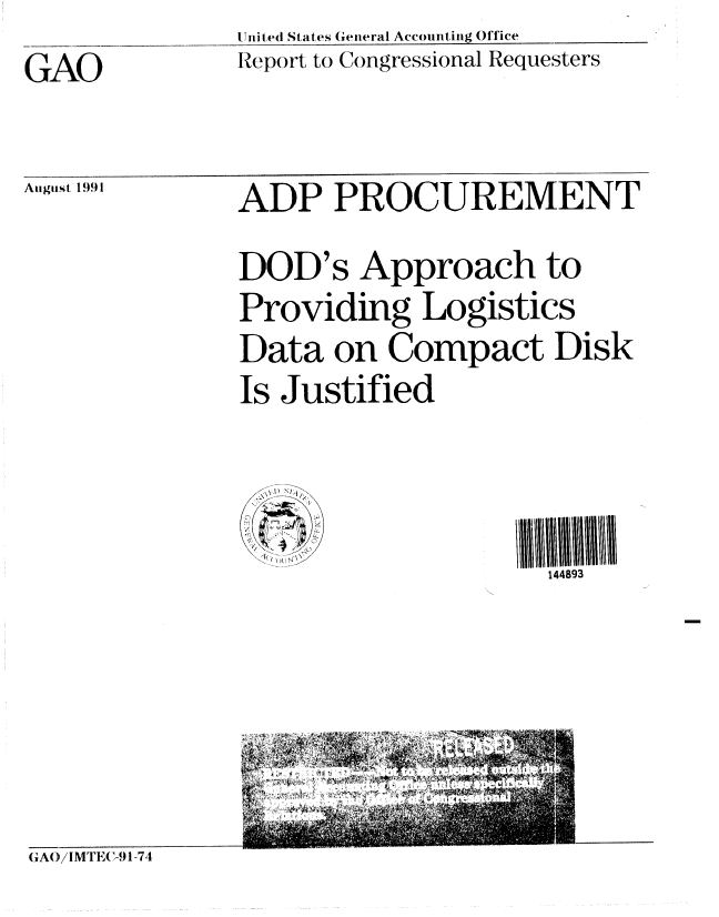 handle is hein.gao/gaobabrer0001 and id is 1 raw text is: I liti ted States General Accounting Office
Report to Congressional Requesters


GAO


August 1991


ADP PROCUREMENT
DOD's Approach to
Providing Logistics
Data on Compact Disk
Is Justified



                      144893


GAO)/IMT11,-.1-74


