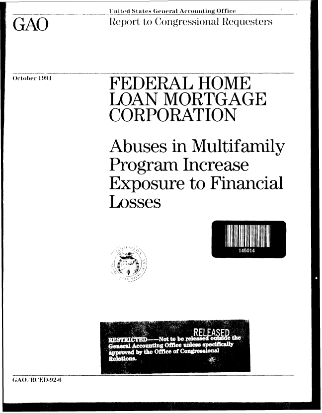 handle is hein.gao/gaobabrfu0001 and id is 1 raw text is: I iilted States (Gieiiral Accountin,,g Office
RepC)ort to (CNnigressional Requesters


GAO


October 1991


FEDERAL HOME
LOAN MORTGAGE
CORPORATION
Abuses in Multifamily
Program Increase
Exposure to Financial
Losses


q


III4501  E


