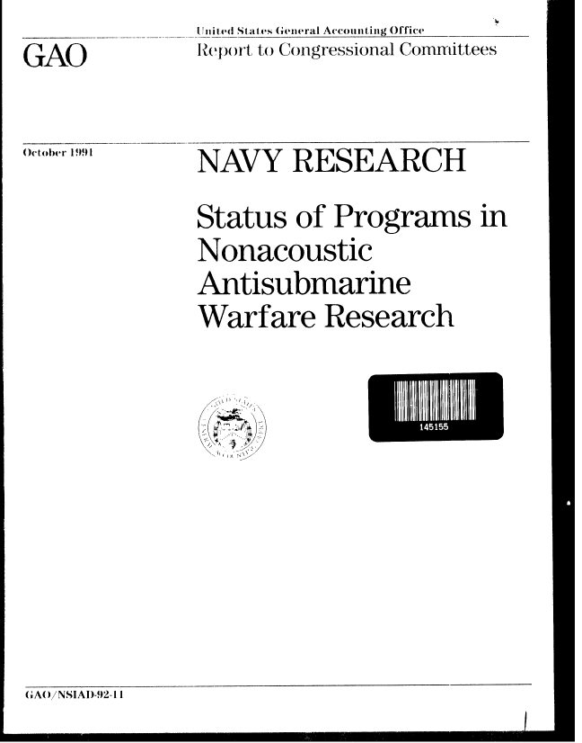 handle is hein.gao/gaobabrhd0001 and id is 1 raw text is: lnited States General Accounting Office
Report to Congressional Committees


GAO


October 199 1


NAVY RESEARCH

Status of Programs in
Nonacoustic
Antisubmarine
Warfare Research


I) /

II


GA()iNSIAI)-92-11



