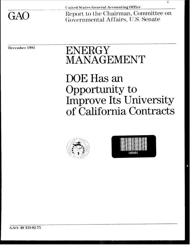 handle is hein.gao/gaobabrjo0001 and id is 1 raw text is: GAO


I ie 4d States General Accounting Office
te )()rt to) tihe Ctairman, Committee on
(w)vernmental Affairs, U.S. Senate


)ecember 1991


ENERGY
MANAGEMENT
DOE Has an
Opportunity to
Improve Its University
of California Contracts


//
/


ElII1111E'


GAO/ R I)-92-75


