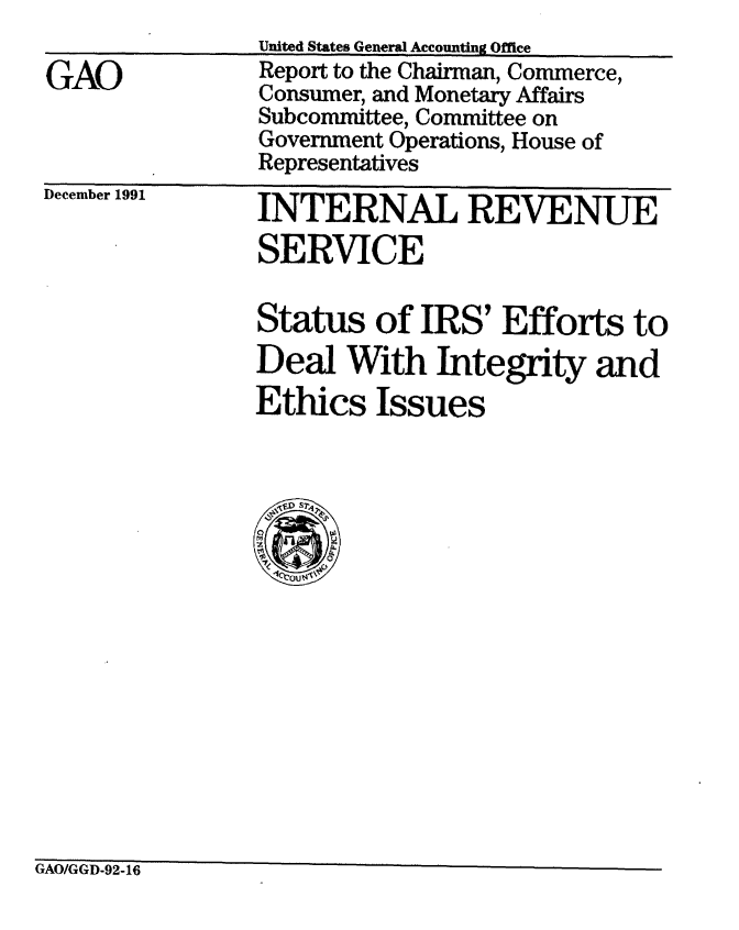 handle is hein.gao/gaobabrjv0001 and id is 1 raw text is: 

GAO


December 1991


INTERNAL REVENUE
SERVICE

Status of IRS' Efforts to
Deal With Integrity and
Ethics Issues


GAO/GGD-92-16


United States General Accounting Office
Report to the Chairman, Commerce,
Consumer, and Monetary Affairs
Subcommittee, Committee on
Government Operations, House of
Representatives


