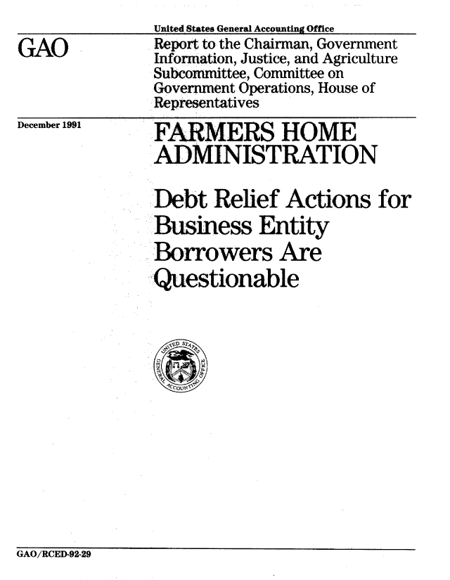 handle is hein.gao/gaobabrkc0001 and id is 1 raw text is: 

GAO


December 1991


FARMERS HOME
ADMINISTRATION


Debt Relief Actions for
Business Entity
SBorrowers Are
Questionable


GAO/RCEI-92-29


United States General Accounting Office
Report to the Chairman, Government
Information, Justice, and Agriculture
Subcommittee, Committee on
Government Operations, House of
Representatives


