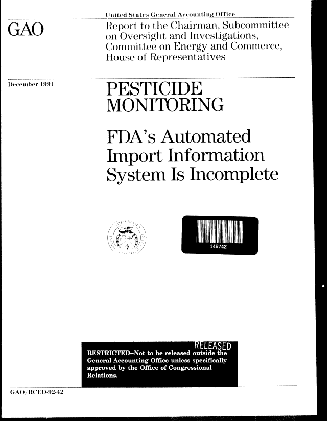 handle is hein.gao/gaobabrld0001 and id is 1 raw text is: 

GAO


I Injted States Geteral Accomnting Oflice
Iep )rt to the Chairman, Subcommittee
on Oversight, and Investigations,
Cmnitlee on Energy and Commerce,
H louse of Representatives


PESTICIDE
MONITORING


FDA's Automated
Import Information

System Is Incomplete


     /

K\,\. :K)


14574


                    RELEASED
RESTRICTED.-Not to be released outside the
General Accounting Office unless specifically
approved by the Office of Congressional
Relations.


GAO )/R{ CE I)-.2-,42


