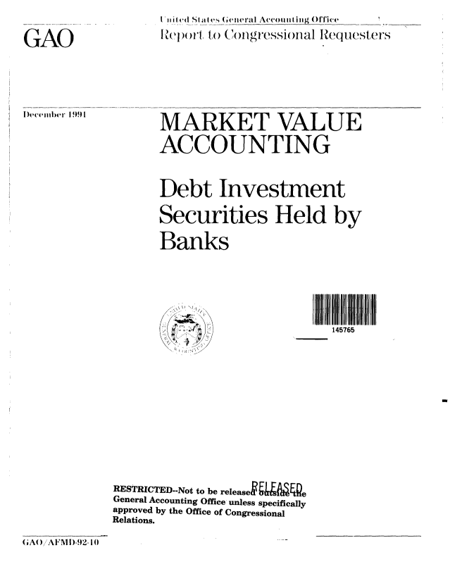 handle is hein.gao/gaobabrll0001 and id is 1 raw text is: I il d (I Sa I s 6e I eral Accoiiii ing ()ffie
Report'l to  ('/ongressional Request er's


GAO


I)ecember 1 90 1


MARKET VALUE
ACCOUNTING

Debt Investment
Securities Held by
Banks


I II7I 5
  145765


RESTRICTED-.Not to be releasek&    4Pe
General Accounting Office unless specifically
approved by the Office of Congressional
Relations.


(GA()!AFMI)-92-I(0


