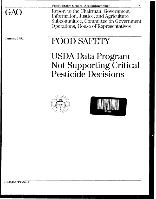 handle is hein.gao/gaobabrmb0001 and id is 1 raw text is: 
GAO


I Inited States General Accounting Office
Report to the Chairman, Government
Information, Justice, and Agriculture
Subcommittee, Committee on Government
Operations, House of Representatives


.Jaiiu&iry 1992


FOOD SAFETY


USDA Data Program
Not Supporting Critical
Pesticide Decisions


GA(/IM1EC-92-11


L-           i


