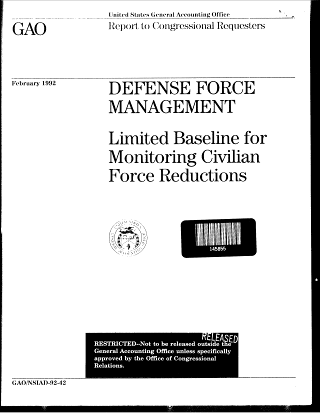 handle is hein.gao/gaobabrmg0001 and id is 1 raw text is:                   l.nited States ( eneral Accouiniting Office
GAO               RIpt to C( ),gressioal Requesters


February 1992


DEFENSE FORCE

MANAGEMENT


Limited Baseline for

Monitoring Civilian

Force Reductions


Eli-


('AO!NSIAI)-92-42


                    fELEA$ED
RESTRICTED--Not to be released outside the
General Accounting Office unless specifically
approved by the Office of Congressional
Relations.
                           j


