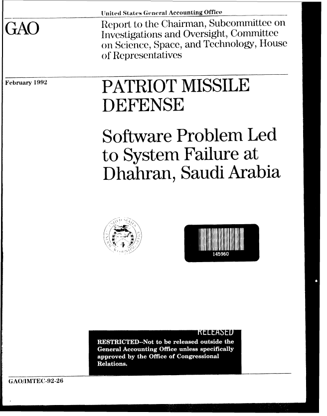 handle is hein.gao/gaobabrng0001 and id is 1 raw text is: ni ted States General Accounting Office


GAO


February 1992


PATRIOT MISSILE
DEFENSE


Software Problem Led
to System Failure at
Dhahran, Saudi Arabia


I'
  /


I459I


                KlL Anl h[t1U
RTITED-o ob eeae usd h


GAO/IMTEC-92-2(i


Report to the Chairman, Subcommittee on
Investigations and Oversight, Committee
on Science, Space, and Technology, House
of Representatives


