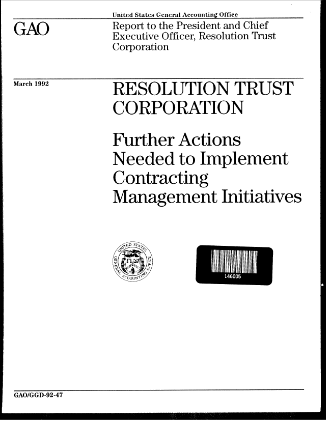 handle is hein.gao/gaobabrnj0001 and id is 1 raw text is: United States General Accounting Office


Report to the President and Chief
Executive Officer, Resolution Trust
Corporation


March 1992


RESOLUTION TRUST
CORPORATION

Further Actions
Needed to Implement
Contracting
Management Initiatives


146I0


GAO/GGD-92-47


GAO


