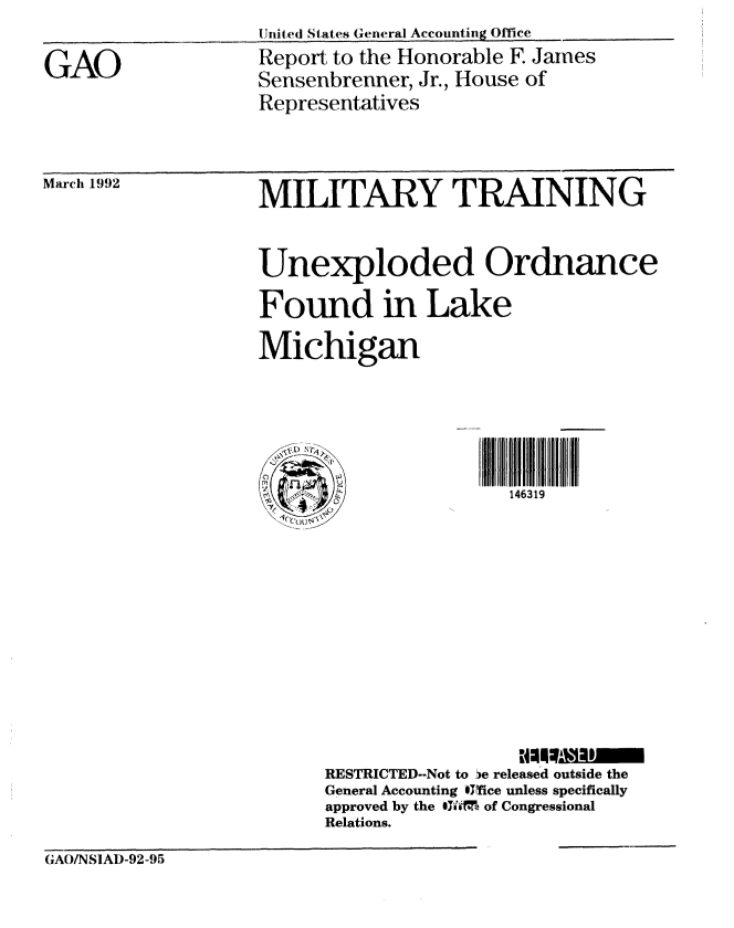 handle is hein.gao/gaobabrpp0001 and id is 1 raw text is: 



GAO


Ute(d States General Accounting Office
Report to the Honorable F. James
Sensenbrenner, Jr., House of
Representatives


March 1992


MILITARY TRAINING



Unexploded Ordnance

Found in Lake

Michigan


\i') - r,


0 oIv


146319


RESTRICTED--Not to ie released outside the
General Accounting -01Tice unless specifically
approved by the IJI'M of Congressional
Relations.


(GAO/NSIAI)-92-95


