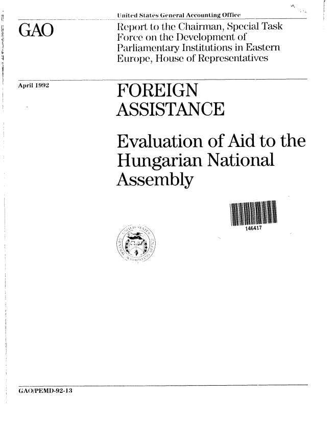handle is hein.gao/gaobabrqi0001 and id is 1 raw text is: 

GAO


April 1992


United Stlates General Accounting Office
Report to the Chairman, Special Task
Force on the I)evelopment of
IParliamentary Institutions in Eastern
Europe, House of Representatives


FOREIGN

ASSISTANCE


Evaluation of Aid to the

Hungarian National
Assembly


146417


GAO/I EMD-92-13


