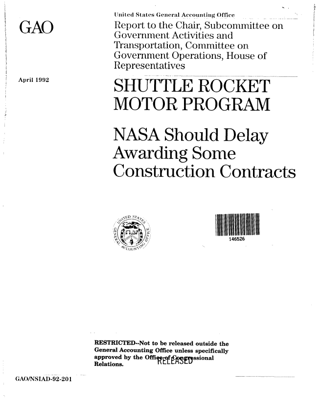 handle is hein.gao/gaobabrrd0001 and id is 1 raw text is: 

GAO


April 1992


    Jiiited States General Accomnting Olfice
    Report to the Chair, Subcommittee on
    Government Activities and
    Transportation, Committee on
    Government Operations, House of
    Representatives

    SHUTTLE ROCKET
    MOTOR PROGRAM


    NASA Should Delay
    Awarding Some

    Construction Contracts



         ~~~~~~III       11111111111111llll/l//tIL
                          146526








RESTRICTED--Not to be released outside the
General Accounting Office unless specifically
approved by the Offirgf gyssional
Relations.    L


GAO/NSIAI)-92-201


