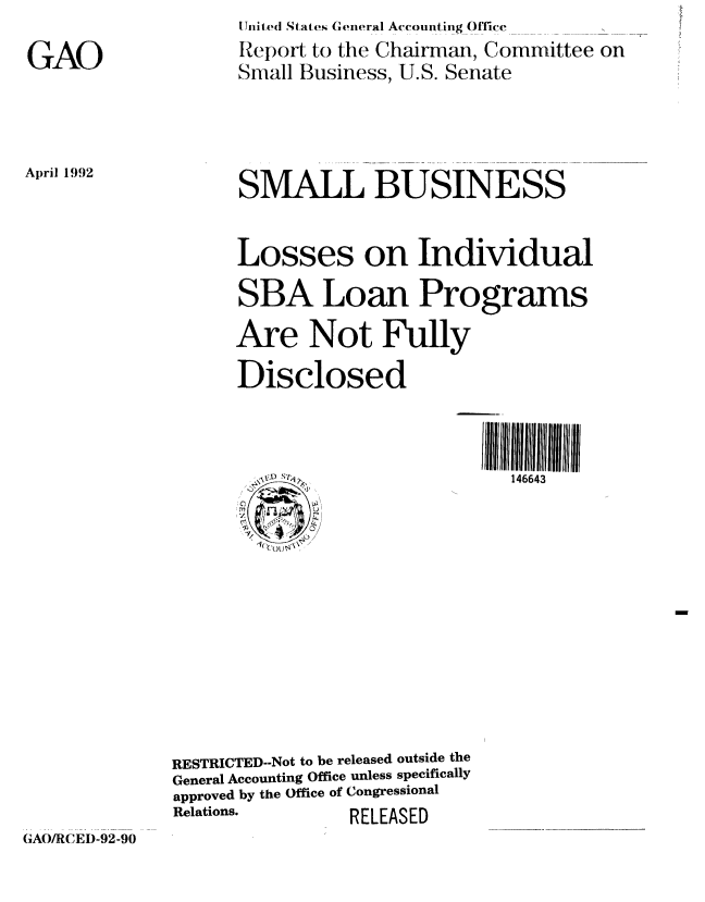 handle is hein.gao/gaobabrsh0001 and id is 1 raw text is: 
GAO


[Jo ited tates G(eneral Accounting Office
Report to the Chairman, Committee on
Small Business, U.S. Senate


April 1992


SMALL BUSINESS


Losses on Individual
SBA Loan Programs
Are Not Fully
Disclosed


146643


RESTRICTED--Not to be released outside the
General Accounting Office unless specifically
approved by the Office of Congressional
Relations.      RELEASED


(A/fRCEI)-92-90


