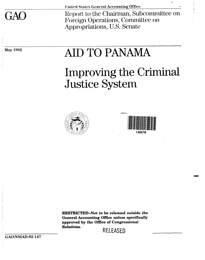 handle is hein.gao/gaobabrsu0001 and id is 1 raw text is: 

GAO


United States General Accounting Office
Report to the Chairman, Subconmdittee on
Foreign Operations, Committee on
Appropriations, U.S. Senate


May 1992


AID TO PANAMA


Improving the Criminal

Justice System


146678


RESTRICTED--Not to be released outside the
General Accounting Office unless specifically
approved by the Office of Congressional
Relations.    RELEASED


GAO/NSIAD-92-147


