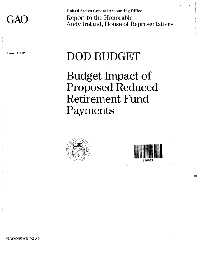 handle is hein.gao/gaobabrsw0001 and id is 1 raw text is: GAO


United States General Accounting Office
Report to the Honorable
Andy Ireland, House of Representatives


June 1992


DOD BUDGET
Budget Impact of
Proposed Reduced
Retirement Fund
Payments



                  III  1OH  llllDll
       i .....  146689


GAO/NSIAD-92-80



