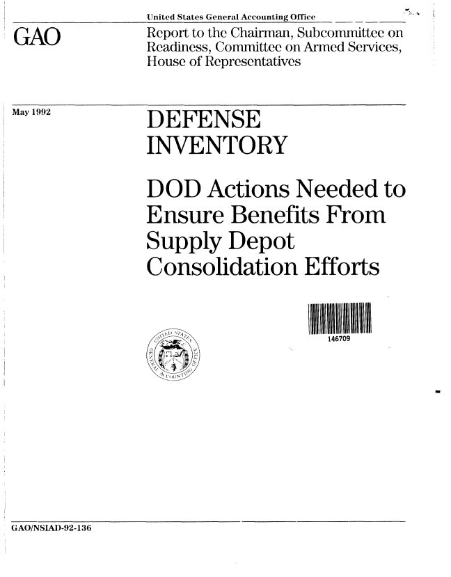 handle is hein.gao/gaobabrtc0001 and id is 1 raw text is: 
GAO


United States General Accounting Office
Report to the Chairman, Subcommittee on
Readiness, Committee on Armed Services,
House of Representatives


May 1992


GAO/NSIAI)-92-136


DEFENSE
INVENTORY

DOD Actions Needed to
Ensure Benefits From
Supply Depot
Consolidation Efforts


                     146709


