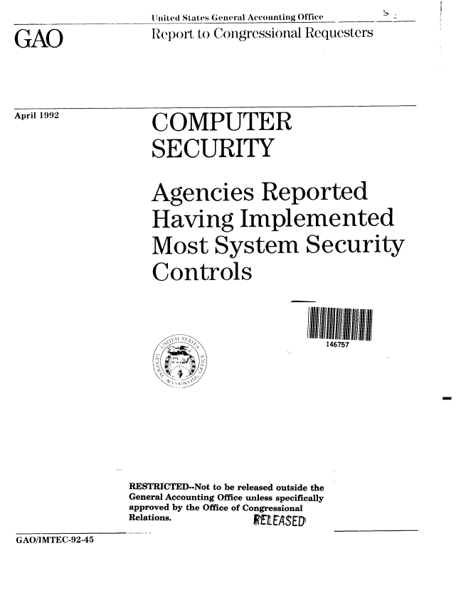 handle is hein.gao/gaobabrth0001 and id is 1 raw text is: I lniited States Genteral Accouinting Office
Rel)( )il, to Congressional Requesters


GAO


April 1992


COMPUTER
SECURITY

Agencies Reported
Having Implemented
Most System Security
Controls



      /.:7_ - .b- ,' \146757


RESTRICTED.-Not to be released outside the
General Accounting Office unless specifically
approved by the Office of Congressional
Relations.       FRE ASED


GAO/IMTEC-92-45


