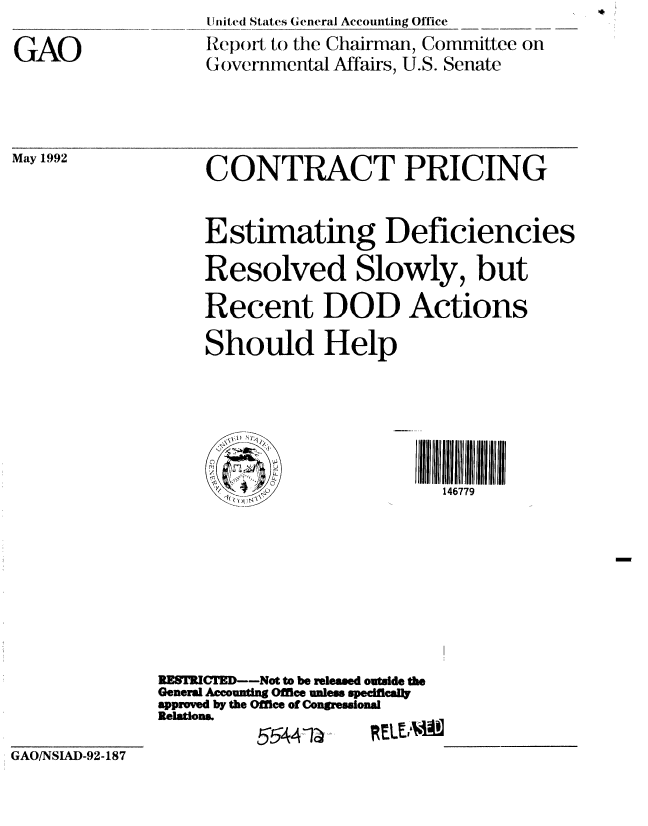 handle is hein.gao/gaobabrtl0001 and id is 1 raw text is: 
GAO


United States General Accounting Office
Report, to the Chairman, Committee on
Governmental Affairs, U.S. Senate


May 1992


GAO/NSIAD-92-187


     CONTRACT PRICING


     Estimating Deficiencies

     Resolved Slowly, but

     Recent DOD Actions

     Should Help




          ~       ~~~~~~I 1111 ilf 1111 IIlftll~lflfl

                             146779








RESTRICTED--Not to be released outside the
General Accounting Ofice unless spedficail
approved by the Office of Congressional
Relations.
          55441~______


