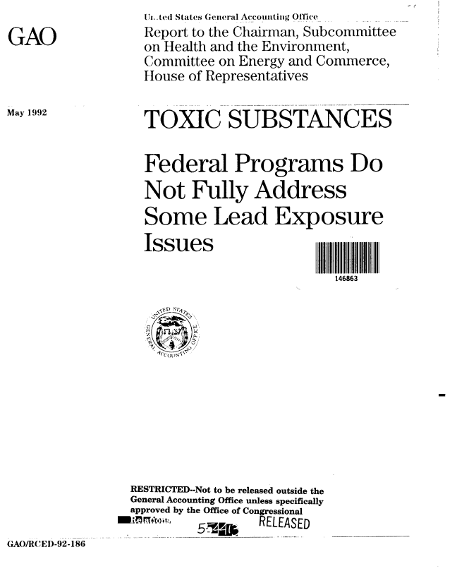 handle is hein.gao/gaobabrub0001 and id is 1 raw text is: 
GAO


May 1992


T,,,tcd States Geineral Accomttiig Office
Report to the Chairman, Subcommittee
on Health and the Environment,
Committee on Energy and Commerce,
House of Representatives


TOXIC SUBSTANCES


Federal Programs Do
Not Fully Address
Some Lead Exposure


Issues


146863


RESTRICTED--Not to be released outside the
General Accounting Office unless specifically
approved by the Office of Congressional
         ,,, ', 5RELEASED


GAO/R( )EI)-92-186


