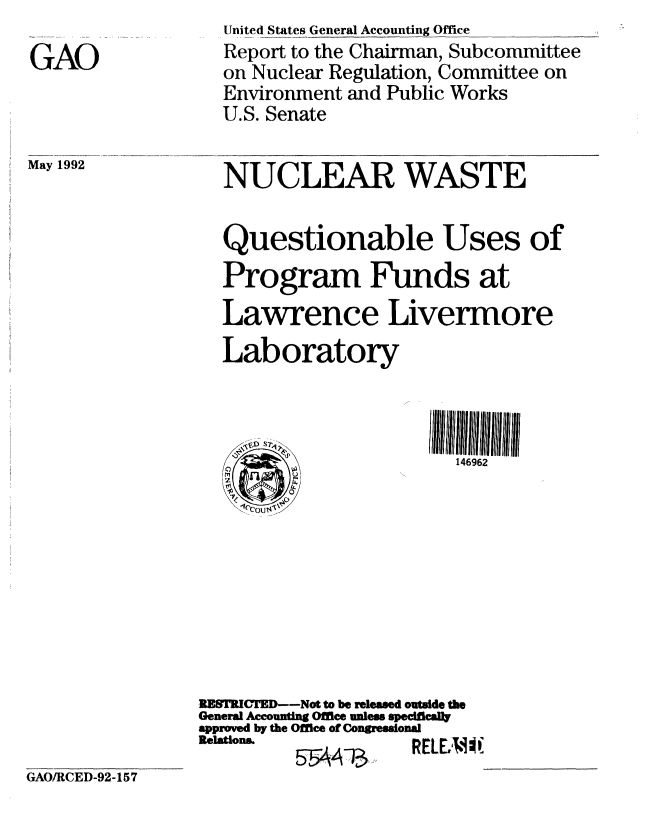 handle is hein.gao/gaobabrus0001 and id is 1 raw text is: 

GAO


United States General Accounting Office
Report to the Chairman, Subcommittee
on Nuclear Regulation, Committee on
Environment and Public Works
U.S. Senate


May 1992


NUCLEAR WASTE


Questionable Uses of

Program Funds at

Lawrence Livermore

Laboratory


- V' ST4

0     W


146962


RESTRICTED--Not to be released outade the
General Accounting Office unless specifically
approved by the Office of Congressional
Relations.           ,Fr Y.


GAO/RCED-92-157


5AAA~


K LUNIAt


