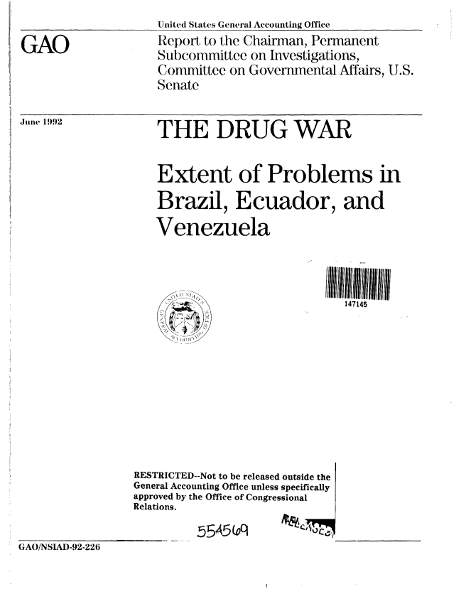 handle is hein.gao/gaobabrwl0001 and id is 1 raw text is:                     United States General Accounting Office
GAO                 Report to the Chairman, Permanent
                    Subcommittee on Investigations,
                    Committee on Governmental Affairs, U.S.
                    Senate


June 1992


   THE DRUG WAR

   Extent of Problems in
   Brazil, Ecuador, and
   Venezuela



                               147145









RESTRICTED--Not to be released outside the
General Accounting Office unless specifically
approved by the Office of Congressional
Relations.


GAO/NSIAD-92-226


5 545s(o


$kll
   770,17



