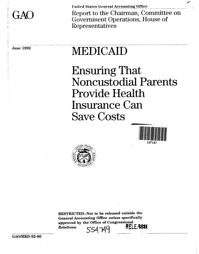 handle is hein.gao/gaobabrwm0001 and id is 1 raw text is: 
GAO


United States General Accounting Office
Report to the Chairman, Committee on
Government Operations, House of
Representatives


June 1992


MEDICAID


Ensuring That
Noncustodial Parents
Provide Health
Insurance Can
Save Costs


                        147147


RESTRICTED--Not to be released outside the
General Accounting Office unless specifically
approved by the Office of Congressional
Relations. s5s4--Hq  RELEI4I1.


GAO/HRD-92-80


