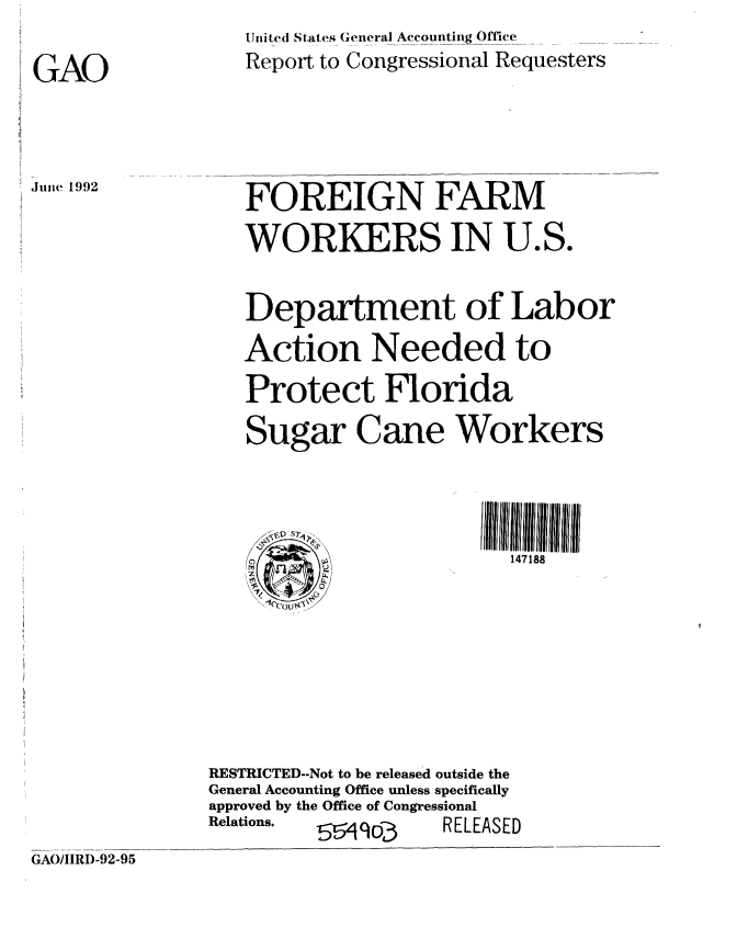 handle is hein.gao/gaobabrwt0001 and id is 1 raw text is:                    Uriited States General Accounting Office
GAO                Report to Congressional Requesters


Jie 1992


FOREIGN FARM
WORKERS IN U.S.


   Department of Labor
   Action Needed to
   Protect Florida
   Sugar Cane Workers

         <            ~   ~~~~IIlI lI 1111I fllrlrIlfI
                          147188





RESTRICTED--Not to be released outside the
General Accounting Office unless specifically
approved by the Office of Congressional
Relations. 5 90o-3   RELEASED


GAO/IIRD-92-95


