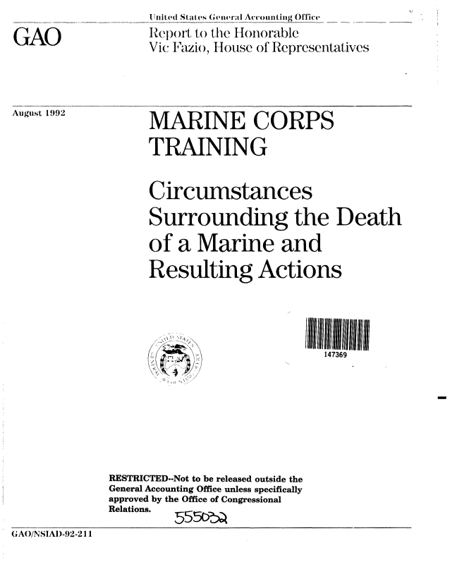 handle is hein.gao/gaobabryb0001 and id is 1 raw text is: 

GAO


I ilil, ed Satals (' General Accounting Office
Iep wt to the Honorable
Vic Fazio, House of Representatives


August 1992


MARINE CORPS


     TRAINING


     Circumstances
     Surrounding the Death

     of a Marine and

     Resulting Actions




                             147369







RESTRICTED--Not to be released outside the
General Accounting Office unless specifically
approved by the Office of Congressional
Relations.  555


(GA)/NSIAI)-92-211


